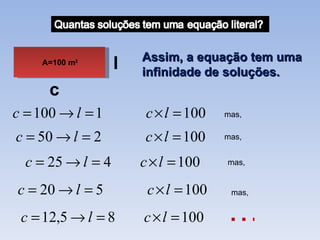 Assim, a equação tem uma
    A=100 m2       l   infinidade de soluções.
      c
c = 100 → l = 1         c × l = 100   mas,


c = 50 → l = 2         c × l = 100    mas,


  c = 25 → l = 4       c × l = 100    mas,


c = 20 → l = 5          c × l = 100    mas,


 c = 12,5 → l = 8      c × l = 100    …
 