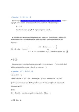 3°) Resolver

 Sabemos que o módulo de qualquer número deve ser sempre maior ou igual a zero. E como a
equação acima não nos deixa claro isso devemos estabelecer antes de tudo que:

         3x + 2 ≥ 0

         Resolvendo essa inequação do 1° grau chegamos que x ≥- .




 O resultado que chegamos com a inequação será usado para conferirmos se a reposta que
encontrarmos com o uso da propriedade usada no primeiro exemplo será válida ou não.

Vejamos:




S=

 Usando a mesma propriedade usada no exemplo 1 temos que o valor        encontrado não é

válido, pois estabelecemos que x deveria ser maior que   .

4°) Resolver

Adotando

Temos que:

(valores encontrados podem obtidos pela fórmula conhecida como “fórmula de baskará”).

Mas como y =

Então:




S=
 