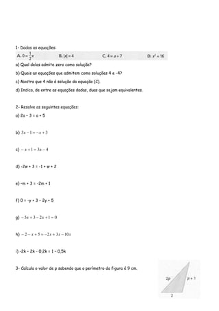 1- Dadas as equações:
a) Qual delas admite zero como solução?
b) Quais as equações que admitem como soluções 4 e -4?
c) Mostra que 4 não é solução da equação (C).
d) Indica, de entre as equações dadas, duas que sejam equivalentes.
2- Resolve as seguintes equações:
a) 2a – 3 = a + 5
b) 3 31 +−=− xx
c) 431 −=+− xx
d) -2w + 3 = -1 + w + 2
e) –m + 3 = -2m + 1
f) 0 = -y + 3 – 2y + 5
g) 01235 =+−+− xx
h) xxxx 103252 −+−=+−−
i) -2k – 2k - 0,2k = 1 – 0,5k
3- Calcula o valor de p sabendo que o perímetro da figura é 9 cm.
 