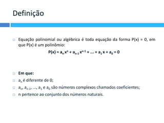 Definição 
 Equação polinomial ou algébrica é toda equação da forma P(x) = 0, em 
que P(x) é um polinômio: 
P(x) = an xn + an-1 xn-1 + ... + a1 x + a0 = 0 
 Em que: 
 an é diferente de 0; 
 an, an-1, ..., a1 e a0 são números complexos chamados coeficientes; 
 n pertence ao conjunto dos números naturais. 
 