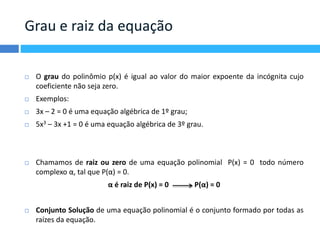 Grau e raiz da equação 
 O grau do polinômio p(x) é igual ao valor do maior expoente da incógnita cujo 
coeficiente não seja zero. 
 Exemplos: 
 3x – 2 = 0 é uma equação algébrica de 1º grau; 
 5x3 – 3x +1 = 0 é uma equação algébrica de 3º grau. 
 Chamamos de raiz ou zero de uma equação polinomial P(x) = 0 todo número 
complexo α, tal que P(α) = 0. 
α é raiz de P(x) = 0 P(α) = 0 
 Conjunto Solução de uma equação polinomial é o conjunto formado por todas as 
raízes da equação. 
 