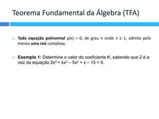 Teorema Fundamental da Álgebra (TFA) 
 Toda equação polinomial p(x) = 0, de grau n onde n ≥ 1, admite pelo 
menos uma raiz complexa. 
 Exemplo 1: Determine o valor do coeficiente K, sabendo que 2 é a 
raiz da equação 2x4 + kx3 – 5x2 + x – 15 = 0. 
 