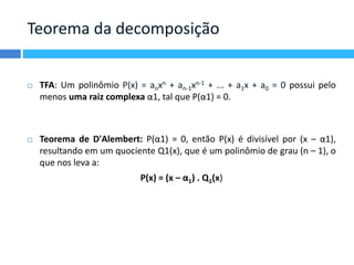 Teorema da decomposição 
 TFA: Um polinômio P(x) = anxn + an-1xn-1 + ... + a1x + a0 = 0 possui pelo 
menos uma raiz complexa α1, tal que P(α1) = 0. 
 Teorema de D'Alembert: P(α1) = 0, então P(x) é divisível por (x – α1), 
resultando em um quociente Q1(x), que é um polinômio de grau (n – 1), o 
que nos leva a: 
P(x) = (x – α1) . Q1(x) 
 