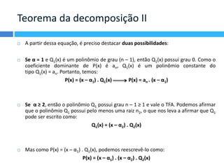 Teorema da decomposição II 
 A partir dessa equação, é preciso destacar duas possibilidades: 
 Se α = 1 e Q1(x) é um polinômio de grau (n – 1), então Q1(x) possui grau 0. Como o 
coeficiente dominante de P(x) é an, Q1(x) é um polinômio constante do 
tipo Q1(x) = an. Portanto, temos: 
P(x) = (x – α1) . Q1(x) P(x) = an . (x – α1) 
 Se α ≥ 2, então o polinômio Q1 possui grau n – 1 ≥ 1 e vale o TFA. Podemos afirmar 
que o polinômio Q1 possui pelo menos uma raiz n2, o que nos leva a afirmar que Q1 
pode ser escrito como: 
Q1(x) = (x – α2) . Q2(x) 
 Mas como P(x) = (x – α1) . Q1(x), podemos reescrevê-lo como: 
P(x) = (x – α1) . (x – α2) . Q2(x) 
 