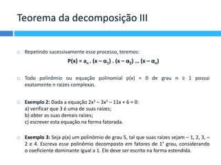 Teorema da decomposição III 
 Repetindo sucessivamente esse processo, teremos: 
P(x) = an . (x – α1) . (x – α2) … (x – αn) 
 Todo polinômio ou equação polinomial p(x) = 0 de grau n ≥ 1 possui 
exatamente n raízes complexas. 
 Exemplo 2: Dada a equação 2x3 – 3x2 – 11x + 6 = 0: 
a) verificar que 3 é uma de suas raízes; 
b) obter as suas demais raízes; 
c) escrever esta equação na forma fatorada. 
 Exemplo 3: Seja p(x) um polinômio de grau 5, tal que suas raízes sejam – 1, 2, 3, – 
2 e 4. Escreva esse polinômio decomposto em fatores de 1° grau, considerando 
o coeficiente dominante igual a 1. Ele deve ser escrito na forma estendida. 
 