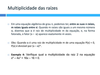 Multiplicidade das raízes 
 Em uma equação algébrica de grau n, podemos ter, entre as suas n raízes, 
m raízes iguais entre si. Quando m raízes são iguais a um mesmo número 
α, dizemos que α é raiz de multiplicidade m da equação, e, na forma 
fatorada, o fator (x – α) aparece exatamente m vezes. 
 Obs: Quando α é uma raiz de multiplicidade m de uma equação P(x) = 0, 
P(x) é divisível por (x – α)m. 
 Exemplo 4: Verifique qual a multiplicidade da raiz 2 na equação 
x4 – 4x3 + 16x – 16 = 0. 
 