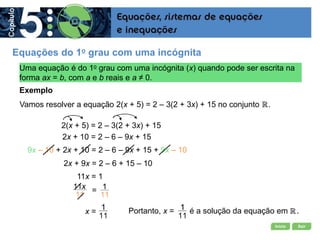 Início Sair
=
Uma equação é do 1o grau com uma incógnita (x) quando pode ser escrita na
forma ax = b, com a e b reais e a ≠ 0.
Exemplo
2x + 10 = 2 – 6 – 9x + 15
2x + 9x = 2 – 6 + 15 – 10
9x – 10 + 2x + 10 = 2 – 6 – 9x + 15 + 9x – 10
11x = 1
2(x + 5) = 2 – 3(2 + 3x) + 15
Vamos resolver a equação 2(x + 5) = 2 – 3(2 + 3x) + 15 no conjunto .
Equações do 1o grau com uma incógnita
x = Portanto, x = é a solução da equação em .
 