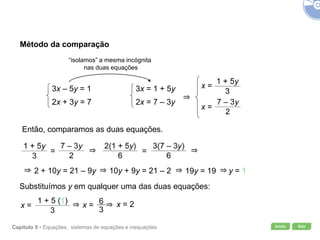 Início SairCapítulo 5 • Equações, sistemas de equações e inequações
Método da comparação
3x – 5y = 1
2x + 3y = 7
“isolamos” a mesma incógnita
nas duas equações
3x = 1 + 5y
2x = 7 – 3y
x =
x =
Então, comparamos as duas equações.
2 + 10y = 21 – 9y y = 1
Substituímos y em qualquer uma das duas equações:
x = x = x = 2
10y + 9y = 21 – 2 19y = 19
= =
 