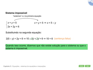 Início SairCapítulo 5 • Equações, sistemas de equações e inequações
Sistema impossível
x + y = 5
2x + 2y = 6
“isolamos” o x na primeira equação
x + y = 5 x = 5 – y
Substituindo na segunda equação:
2(5 – y) + 2y = 6 10 – 2y + 2y = 6 10 = 6 (sentença falsa)
Quando isso ocorre, dizemos que não existe solução para o sistema ou que o
sistema é impossível.
 