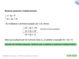 Início SairCapítulo 5 • Equações, sistemas de equações e inequações
Sistema possível e indeterminado
x + 2y = 5
2x + 4y = 10
Ao multiplicar a primeira equação por (–2), temos:
–2x – 4y = –10
2x + 4y = 10
somamos as duas equações
00y =0x +
Note que qualquer par de números reais (x, y) satisfaz a equação 0x + 0y = 0.
Quando há infinitas soluções, dizemos que o sistema é possível e indeterminado.
 