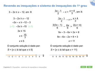 Início SairCapítulo 5 • Equações, sistemas de equações e inequações
O conjunto solução é dado por:
3 – 2x ≥ x – 12, em
3 – 2x ≥ x – 12
–2x – x ≥ –12 – 3
(–1) ∙ –3x ≥ –15 ∙ (–1)
3x ≤ 15
x ≤
x ≤ 5
S = {x tal que x ≤ 5} S = {x tal que x > 11}
, em– x >
– x >
9x – 3 – 6x > 2x + 8
9x – 6x – 2x > 8 + 3
x > 11
>–
Revendo as inequações e sistema de inequações do 1o grau
O conjunto solução é dado por:
 