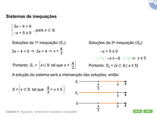 Início SairCapítulo 5 • Equações, sistemas de equações e inequações
Sistemas de inequações
Soluções da 1a inequação (S1): Soluções da 2a inequação (S2):
–x + 5 ≥ 0
A solução do sistema será a intersecção das soluções, então:
Portanto: S2 = {x | x ≤ 5}
x >
Portanto: S1 = x tal que x >
S = x tal que < x ≤ 5
3x – 4 > 0 3x > 4
x ≤ 5(–1) ∙ –x ≥ –5 ∙ (–1)
3x – 4 > 0
–x + 5 ≥ 0
, para x
 