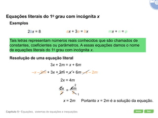 Início SairCapítulo 5 • Equações, sistemas de equações e inequações
=
Equações literais do 1o grau com incógnita x
Exemplos
2bx = 8 ax + 3a = bx mx + n = p
Tais letras representam números reais conhecidos que são chamados de
constantes, coeficientes ou parâmetros. A essas equações damos o nome
de equações literais do 1o grau com incógnita x.
Resolução de uma equação literal
3x + 2m = x + 6m
–x – 2m + 3x + 2m = x + 6m – x – 2m
2x = 4m
x = 2m
2
1
Portanto x = 2m é a solução da equação.
 