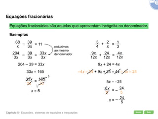 Início SairCapítulo 5 • Equações, sistemas de equações e inequações
–=
=
Equações fracionárias
Equações fracionárias são aquelas que apresentam incógnita no denominador.
Exemplos
reduzimos
ao mesmo
denominador
204 – 39 = 33x
33x = 165
5
1
x = 5
9x + 24 = 4x
–4x – 24 + 9x + 24 = 4x – 4x – 24
5x = –24
= 11–
=–
=+
+ =
x = –
 
