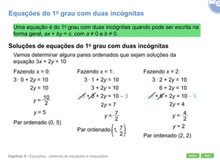 Início SairCapítulo 5 • Equações, sistemas de equações e inequações
Uma equação é do 1o grau com duas incógnitas quando pode ser escrita na
forma geral, ax + by = c, com a ≠ 0 e b ≠ 0.
Soluções de equações do 1o grau com duas incógnitas
Vamos determinar alguns pares ordenados que sejam soluções da
equação 3x + 2y = 10
Fazendo x = 0:
3 . 0 + 2y = 10
2y = 10
y = 5
Par ordenado (0, 5)
Fazendo x = 1:
3 . 1 + 2y = 10
3 + 2y = 10
–3 + 3 + 2y = 10 – 3
2y = 7
Fazendo x = 2:
3 . 2 + 2y = 10
6 + 2y = 10
–6 + 6 + 2y = 10 – 6
2y = 4
y = 2
Par ordenado (2, 2)
Equações do 1o grau com duas incógnitas
Par ordenado
y = y =
y =
 