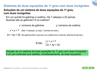 Início SairCapítulo 5 • Equações, sistemas de equações e inequações
x + y = 7
2x + 4y = 22
Soluções de um sistema de duas equações do 1o grau
com duas incógnitas
Em um quintal há galinhas e coelhos. Há 7 cabeças e 22 pernas.
Quantas são as galinhas? E os coelhos?
x: números de galinhas y: números de coelhos
x + y = 7 (São 7 cabeças, ou seja, 7 animais ao todo.)
2x + 4y = 22 (As galinhas têm 2 pernas e os coelhos tem 4 pernas; total de 22 pernas.)
Então:
Solução de um sistema de duas equações do 1o grau com duas incógnitas
é um par ordenado que satisfaz, simultaneamente, as duas equações.
Sistemas de duas equações do 1o grau com duas incógnitas
 