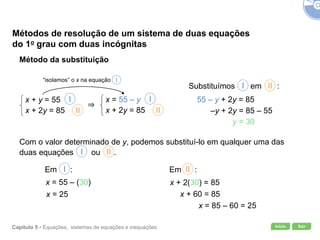 Início SairCapítulo 5 • Equações, sistemas de equações e inequações
Métodos de resolução de um sistema de duas equações
do 1o grau com duas incógnitas
Método da substituição
x + y = 55
x + 2y = 85
I
II
x = 55 – y
x + 2y = 85
I
II
“isolamos” o x na equação I
Substituímos em :III
55 – y + 2y = 85
–y + 2y = 85 – 55
y = 30
Com o valor determinado de y, podemos substituí-lo em qualquer uma das
duas equações ou .III
Em :I
x = 55 – (30)
x = 25
Em :II
x + 2(30) = 85
x + 60 = 85
x = 85 – 60 = 25
 