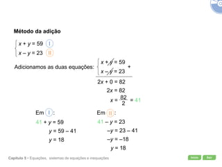 Início SairCapítulo 5 • Equações, sistemas de equações e inequações
Método da adição
x + y = 59
x – y = 23 II
Adicionamos as duas equações:
I
x + y = 59
x – y = 23
+
82+ 02x =
2x = 82
Em :I
41 + y = 59
y = 59 – 41
y = 18
Em :II
41 – y = 23
–y = 23 – 41
–y = –18
y = 18
x = = 41
 