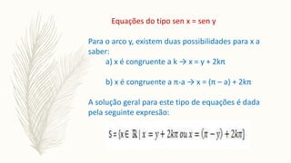 Equações do tipo sen x = sen y
Para o arco y, existem duas possibilidades para x a
saber:
a) x é congruente a k → x = y + 2kπ
b) x é congruente a π-a → x = (π – a) + 2kπ
A solução geral para este tipo de equações é dada
pela seguinte expresão:
 