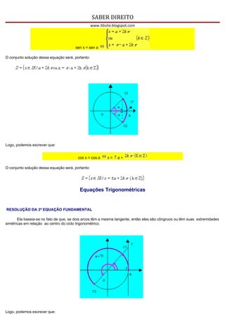 SABER DIREITO
                                                   www.itbsite.blogspot.com




                                       sen x = sen a

O conjunto solução dessa equação será, portanto:




Logo, podemos escrever que:


                                         cos x = cos a      x=   a+

O conjunto solução dessa equação será, portanto:




                                          Equações Trigonométricas


RESOLUÇÃO DA 3ª EQUAÇÃO FUNDAMENTAL

       Ela baseia-se no fato de que, se dois arcos têm a mesma tangente, então eles são côngruos ou têm suas extremidades
simétricas em relação ao centro do ciclo trigonométrico.




Logo, podemos escrever que:
 