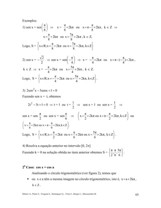 Ribeiro A., Prates E., Vergasta E., Dominguez G., Freire I., Borges L., Mascarenhas M. 65
Exemplos:
1) sen x = sen 





8
π
⇒ x = 2kπ
8
π
+ ou 2kπ
8
π
πx +−= , k ∈ Z ⇒
2kπ
8
π
x += ou 2kπ
8
7π
x += , k ∈ Z.
Logo, S =






∈+=+=∈ Zk,2kπ
8
7π
ou x2kπ
8
π
xR;x
2) sen x =
2
2
− ⇒ sen x = 





−
4
π
sen ⇒ x = 2kπ
4
π
+− ou 2kπ)
4
π
(πx +−−= ,
k ∈ Z ⇒ x = 2kπ
4
π
+− ou 2kπ
4
5π
x += , k ∈ Z.
Logo, S =






∈+=+−=∈ Zk,2kπ
4
5π
ou x2kπ
4
π
xR;x .
3) 013senxx2sen2
=+−
Fazendo sen x = t, obtemos
013t2t2
=+− ⇒ t = 1 ou t =
2
1
⇒ sen x = 1 ou sen x =
2
1
⇒
sen x = sen
2
π
ou sen x =
6
π
sen ⇒ 





∈+−=+= Zk,kπ2
2
π
πou x2kπ
2
π
x ou






∈+−=+= Zk,2kπ
6
π
πou x2kπ
6
π
x .
Logo, S =






∈+=+=+=∈ Zk,2kπ
6
5π
ou x2kπ
6
π
ou x2kπ
2
π
xR;x .
4) Resolva a equação anterior no intervalo [0, 2π]
Fazendo k = 0 na solução obtida no item anterior obtemos S =






6
5π
,
6
π
,
2
π
.
20
Caso: cos x = cos a
Analisando o círculo trigonométrico (ver figura 2), temos que
ou x e a têm a mesma imagem no círculo trigonométrico, isto é, 2kπax += ,
Zk ∈ .
 