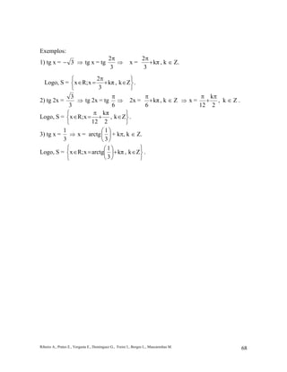 Ribeiro A., Prates E., Vergasta E., Dominguez G., Freire I., Borges L., Mascarenhas M. 68
Exemplos:
1) tg x = 3− ⇒ tg x = tg
3
2π
⇒ x = kπ
3
2
+
π
, k ∈ Z.
Logo, S =






∈+
π
=∈ Zk,kπ
3
2
xR;x .
2) tg 2x =
3
3
⇒ tg 2x = tg
6
π
⇒ 2x = kπ
6
+
π
, k ∈ Z ⇒ x =
2
k
12
π
+
π
, k ∈ Z .
Logo, S =






∈+
π
=∈ Zk,
2
kπ
12
xR;x .
3) tg x =
3
1
⇒ x = arctg 





3
1
+ kπ, k ∈ Z.
Logo, S =






∈+





=∈ Zk,kπ
3
1
arctgxR;x .
 