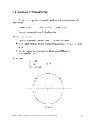 Ribeiro A., Prates E., Vergasta E., Dominguez G., Freire I., Borges L., Mascarenhas M. 64
14. EQUAÇÕES TRIGONOMÉTRICAS
A maioria das equações trigonométricas são ou reduzem-se a um dos três
tipos a seguir:
1) sen x = sen a 2) cos x = cos a 3) tg x = tg β
Que são chamadas de equações fundamentais.
10
Caso: sen x = sen a
Analisando o círculo trigonométrico (ver figura 1), temos que
ou x e a têm a mesma imagem no círculo trigonométrico, isto é, 2kπax += ,
Zk ∈ .
ou x e a têm imagens simétricas em relação ao eixo OY, isto é,
2kπa)(πx +−= , Zk ∈ .
Resumindo:





+π=
∈
+=
2kπa)-(x
Zkou
2kπax
Figura 1
 