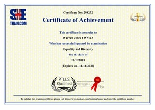Certificate No: 298232
Certificate of Achievement
This certificate is awarded to
Warren Jones FWMCS
Who has successfully passed by examination
Equality and Diversity
On the date of
12/11/2018
(Expires on - 11/11/2021)
To validate this training certificate please visit https://www.hsedocs.com/training/home/ and enter the certificate number
 