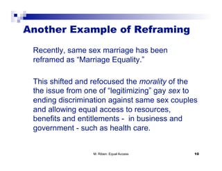 Another Example of Reframing

 Recently, same sex marriage has been
 reframed as “Marriage Equality.”

 This shifted and refocused the morality of the
 the issue from one of “legitimizing” gay sex to
 ending discrimination against same sex couples
 and allowing equal access to resources,
 benefits and entitlements - in business and
 government - such as health care.


                  M. Riben: Equal Access       10
 