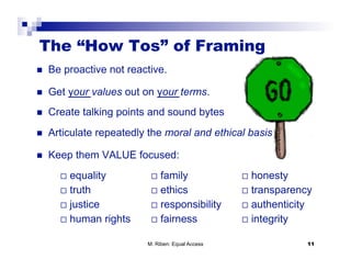 The “How Tos” of Framing
    Be proactive not reactive.

    Get your values out on your terms.
    Create talking points and sound bytes
    Articulate repeatedly the moral and ethical basis

    Keep them VALUE focused:
         equality              family                 honesty
         truth                 ethics                 transparency
         justice               responsibility         authenticity
         human     rights      fairness               integrity


                             M. Riben: Equal Access                     11
 