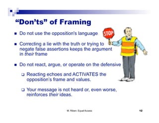 “Don’ts” of Framing
    Do not use the opposition's language

    Correcting a lie with the truth or trying to
     negate false assertions keeps the argument
     in their frame

    Do not react, argue, or operate on the defensive

         Reacting echoes and ACTIVATES the
          opposition’s frame and values.

         Your message is not heard or, even worse,
          reinforces their ideas.


                            M. Riben: Equal Access      12
 
