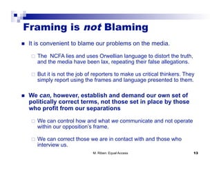 Framing is not Blaming
    It is convenient to blame our problems on the media.

         The NCFA lies and uses Orwellian language to distort the truth,
          and the media have been lax, repeating their false allegations.

         But it is not the job of reporters to make us critical thinkers. They
          simply report using the frames and language presented to them.

    We can, however, establish and demand our own set of
     politically correct terms, not those set in place by those
     who profit from our separations

         We can control how and what we communicate and not operate
          within our opposition’s frame.

         We can correct those we are in contact with and those who
          interview us.
                                  M. Riben: Equal Access                      13
 