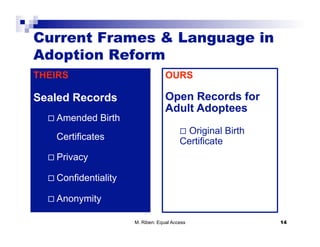Current Frames & Language in
Adoption Reform
THEIRS                              OURS

Sealed Records                      Open Records for
                                    Adult Adoptees
    Amended   Birth
                                            Original   Birth
    Certificates                          Certificate
    Privacy

    Confidentiality

    Anonymity

                       M. Riben: Equal Access                   14
 