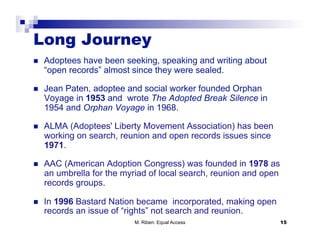 Long Journey
    Adoptees have been seeking, speaking and writing about
     “open records” almost since they were sealed.

    Jean Paten, adoptee and social worker founded Orphan
     Voyage in 1953 and wrote The Adopted Break Silence in
     1954 and Orphan Voyage in 1968.

    ALMA (Adoptees' Liberty Movement Association) has been
     working on search, reunion and open records issues since
     1971.

    AAC (American Adoption Congress) was founded in 1978 as
     an umbrella for the myriad of local search, reunion and open
     records groups.

    In 1996 Bastard Nation became incorporated, making open
     records an issue of “rights” not search and reunion.
                            M. Riben: Equal Access                  15
 