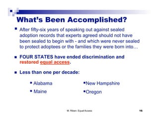 What’s Been Accomplished?
  After fifty-six years of speaking out against sealed
     adoption records that experts agreed should not have
     been sealed to begin with - and which were never sealed
     to protect adoptees or the families they were born into…

    FOUR STATES have ended discrimination and
     restored equal access.

    Less than one per decade:

           Alabama                       New Hampshire
           Maine                         Oregon


                           M. Riben: Equal Access           16
 