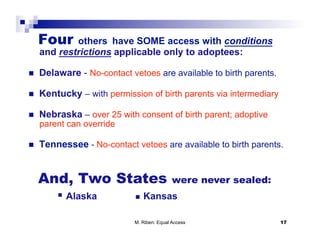 Four    others have SOME access with conditions
     and restrictions applicable only to adoptees:

    Delaware - No-contact vetoes are available to birth parents.

    Kentucky – with permission of birth parents via intermediary

    Nebraska – over 25 with consent of birth parent; adoptive
     parent can override

    Tennessee - No-contact vetoes are available to birth parents.


     And, Two States                         were never sealed:
           Alaska              Kansas

                             M. Riben: Equal Access                 17
 