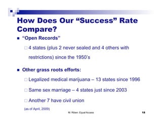 How Does Our “Success” Rate
Compare?
    “Open Records”
       4   states (plus 2 never sealed and 4 others with
        restrictions) since the 1950’s

    Other grass roots efforts:

       Legalized          medical marijuana – 13 states since 1996

       Same      sex marriage – 4 states just since 2003

       Another      7 have civil union
     (as of April, 2009)
                                  M. Riben: Equal Access              18
 