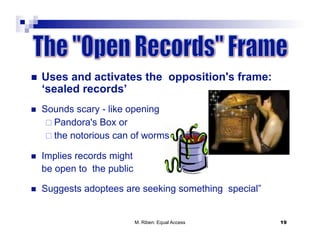     Uses and activates the opposition's frame:
     ‘sealed records’
    Sounds scary - like opening
        Pandora's Box or
        the notorious can of worms

    Implies records might
     be open to the public

    Suggests adoptees are seeking something special”


                             M. Riben: Equal Access     19
 
