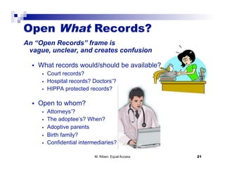 Open What Records?
An “Open Records” frame is
 vague, unclear, and creates confusion

      What records would/should be available?
            Court records?
            Hospital records? Doctors’?
            HIPPA protected records?

      Open to whom?
            Attorneys’?
            The adoptee’s? When?
            Adoptive parents
            Birth family?
            Confidential intermediaries?

                                M. Riben: Equal Access   21
 