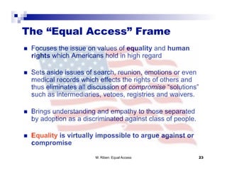 The “Equal Access” Frame
    Focuses the issue on values of equality and human
     rights which Americans hold in high regard

    Sets aside issues of search, reunion, emotions or even
     medical records which effects the rights of others and
     thus eliminates all discussion of compromise “solutions”
     such as intermediaries, vetoes, registries and waivers.

    Brings understanding and empathy to those separated
     by adoption as a discriminated against class of people.

    Equality is virtually impossible to argue against or
     compromise

                          M. Riben: Equal Access               23
 