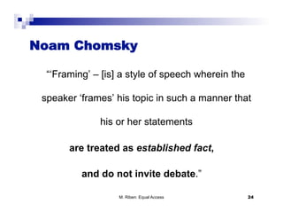 Noam Chomsky

  “‘Framing’ – [is] a style of speech wherein the

 speaker ‘frames’ his topic in such a manner that

              his or her statements

       are treated as established fact,

          and do not invite debate.”

                   M. Riben: Equal Access           24
 