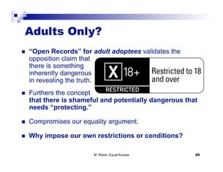 Adults Only?
    “Open Records” for adult adoptees validates the
     opposition claim that
     there is something
     inherently dangerous
     in revealing the truth.
    Furthers the concept
     that there is shameful and potentially dangerous that
     needs “protecting.”

    Compromises our equality argument.

    Why impose our own restrictions or conditions?

                         M. Riben: Equal Access          25
 