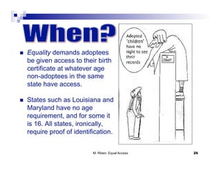     Equality demands adoptees
     be given access to their birth
     certificate at whatever age
     non-adoptees in the same
     state have access.

    States such as Louisiana and
     Maryland have no age
     requirement, and for some it
     is 16. All states, ironically,
     require proof of identification.


                             M. Riben: Equal Access   26
 