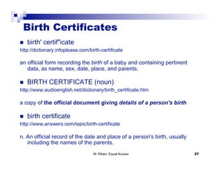 Birth Certificates
  birth' certif"icate
http://dictionary.infoplease.com/birth-certificate

an official form recording the birth of a baby and containing pertinent
   data, as name, sex, date, place, and parents.

  BIRTH CERTIFICATE (noun)
http://www.audioenglish.net/dictionary/birth_certificate.htm

a copy of the official document giving details of a person's birth

  birth certificate
http://www.answers.com/topic/birth-certificate

n. An official record of the date and place of a person's birth, usually
   including the names of the parents.
                                   M. Riben: Equal Access                  27
 