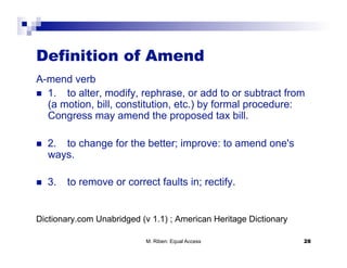 Definition of Amend
A-mend verb
  1. to alter, modify, rephrase, or add to or subtract from
   (a motion, bill, constitution, etc.) by formal procedure:
   Congress may amend the proposed tax bill.

    2. to change for the better; improve: to amend one's
     ways.

    3.   to remove or correct faults in; rectify.


Dictionary.com Unabridged (v 1.1) ; American Heritage Dictionary 

                            M. Riben: Equal Access                   28
 