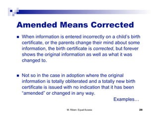 Amended Means Corrected
    When information is entered incorrectly on a child’s birth
     certificate, or the parents change their mind about some
     information, the birth certificate is corrected, but forever
     shows the original information as well as what it was
     changed to.


    Not so in the case in adoption where the original
     information is totally obliterated and a totally new birth
     certificate is issued with no indication that it has been
     “amended” or changed in any way.
                                                     Examples…

                           M. Riben: Equal Access                 29
 