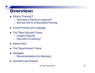 Overview:
    What is “Framing”?
       How does it impact an argument?
       Dos and Don’ts of Successful Framing

    Current Frames and Language

    The "Open Records" Frame
        Images Conjured
        How well is it working?

    Adults Only?
    The "Equal Access" Frame

    Strategies
        Recommendations for Advocacy

    Questions and Answers
                             M. Riben: Equal Access   3
 