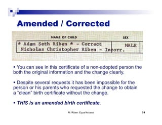 Amended / Corrected




  You can see in this certificate of a non-adopted person the
both the original information and the change clearly.

  Despite several requests it has been impossible for the
person or his parents who requested the change to obtain
a “clean” birth certificate without the change.

  THIS is an amended birth certificate.
                          M. Riben: Equal Access                 31
 