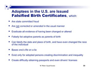 Adoptees in the U.S. are Issued
   Falsified Birth Certificates, which:
  Are state committed fraud
  Are not corrected or amended in the usual manner
  Eradicate all evidence of having been changed or altered
  Falsely list adoptive parents as parents of birth
  Can falsify the date and place of birth, and have even changed the race
   of the individual

  Bases one’s life on a lie
  Exist only for adopted persons creating discrimination and inequality
  Create difficulty obtaining passports and even drivers’ licenses
                               M. Riben: Equal Access                      33
 