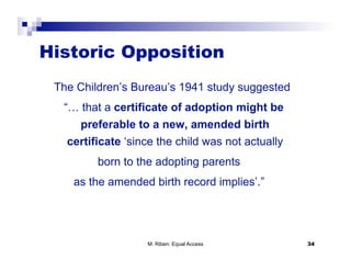 Historic Opposition
 The Children’s Bureau’s 1941 study suggested
  “… that a certificate of adoption might be
     preferable to a new, amended birth
   certificate ‘since the child was not actually
         born to the adopting parents
    as the amended birth record implies’.”




                   M. Riben: Equal Access          34
 